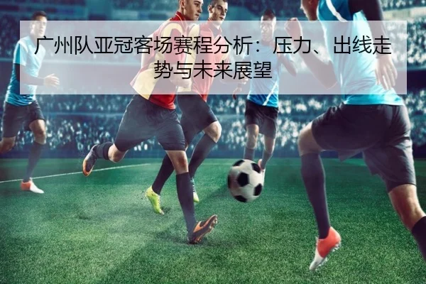 广州队亚冠客场赛程分析：压力、出线走势与未来展望